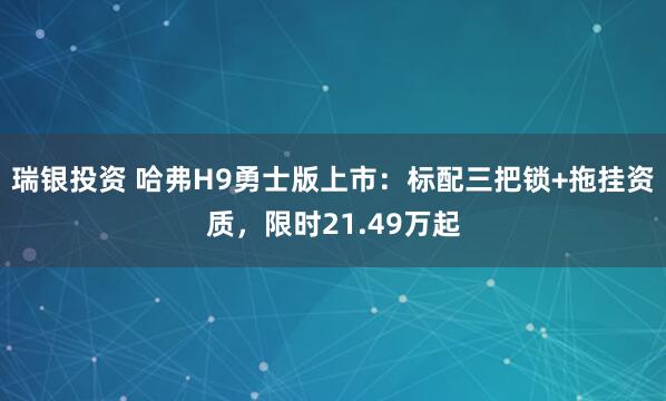 瑞银投资 哈弗H9勇士版上市：标配三把锁+拖挂资质，限时21.49万起