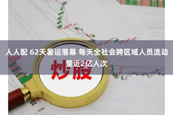 人人配 62天暑运落幕 每天全社会跨区域人员流动量近2亿人次