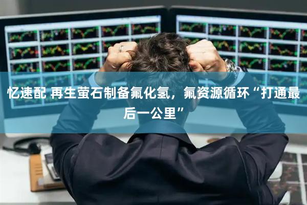 忆速配 再生萤石制备氟化氢，氟资源循环“打通最后一公里”