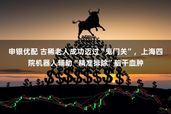 申银优配 古稀老人成功迈过“鬼门关”，上海四院机器人辅助“精准排除”脑干血肿