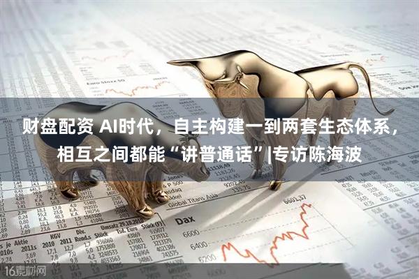 财盘配资 AI时代，自主构建一到两套生态体系，相互之间都能“讲普通话”|专访陈海波