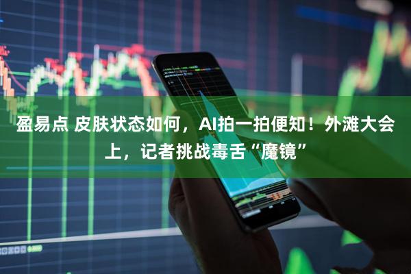 盈易点 皮肤状态如何，AI拍一拍便知！外滩大会上，记者挑战毒舌“魔镜”