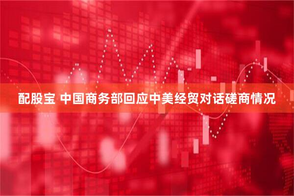 配股宝 中国商务部回应中美经贸对话磋商情况