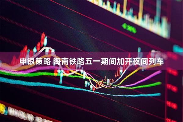 申银策略 海南铁路五一期间加开夜间列车