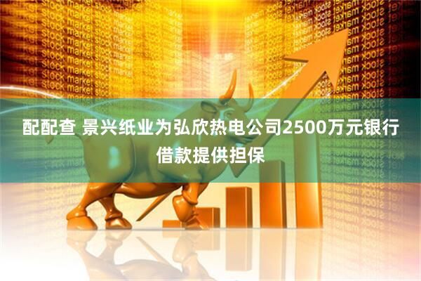 配配查 景兴纸业为弘欣热电公司2500万元银行借款提供担保