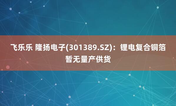 飞乐乐 隆扬电子(301389.SZ)：锂电复合铜箔暂无量产供货