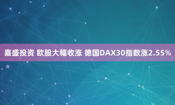 嘉盛投资 欧股大幅收涨 德国DAX30指数涨2.55%