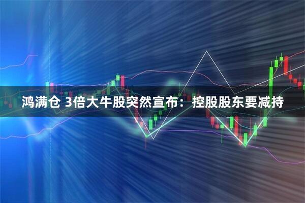 鸿满仓 3倍大牛股突然宣布：控股股东要减持