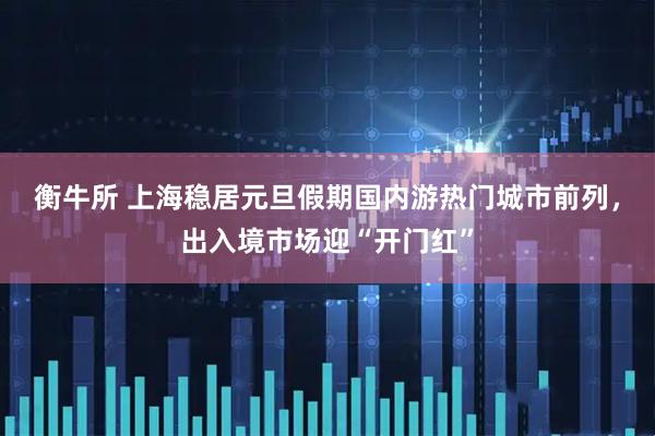 衡牛所 上海稳居元旦假期国内游热门城市前列，出入境市场迎“开门红”
